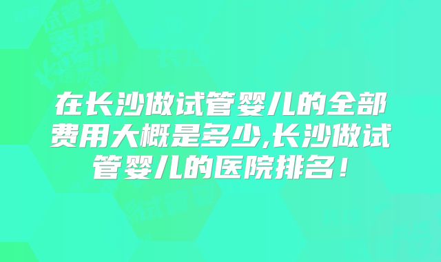 在长沙做试管婴儿的全部费用大概是多少,长沙做试管婴儿的医院排名！