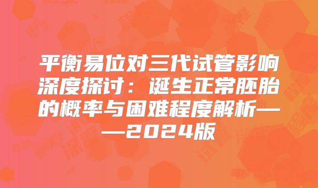 平衡易位对三代试管影响深度探讨：诞生正常胚胎的概率与困难程度解析——2024版