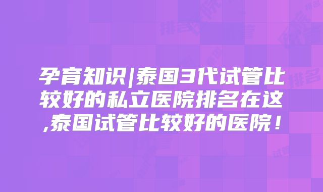 孕育知识|泰国3代试管比较好的私立医院排名在这,泰国试管比较好的医院!