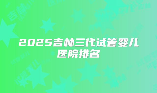 2025吉林三代试管婴儿医院排名