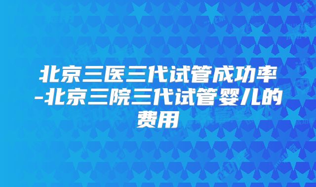 北京三医三代试管成功率-北京三院三代试管婴儿的费用