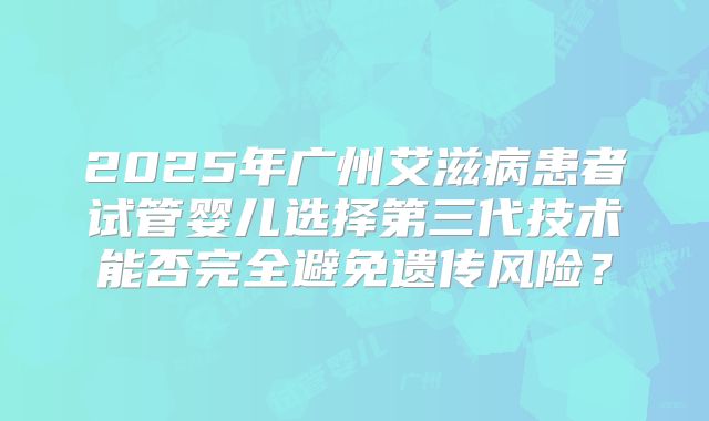 2025年广州艾滋病患者试管婴儿选择第三代技术能否完全避免遗传风险？