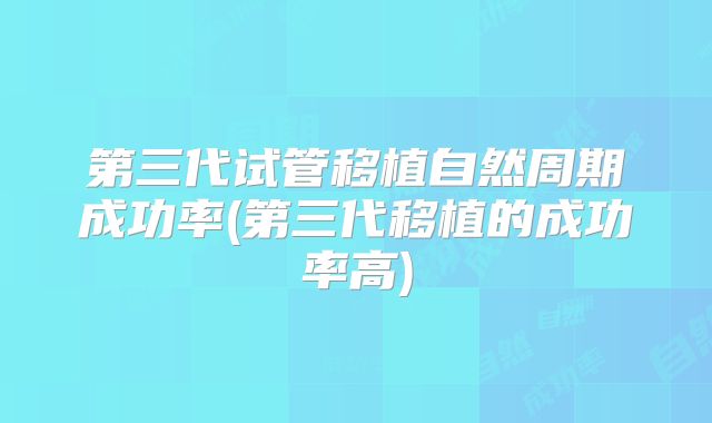 第三代试管移植自然周期成功率(第三代移植的成功率高)