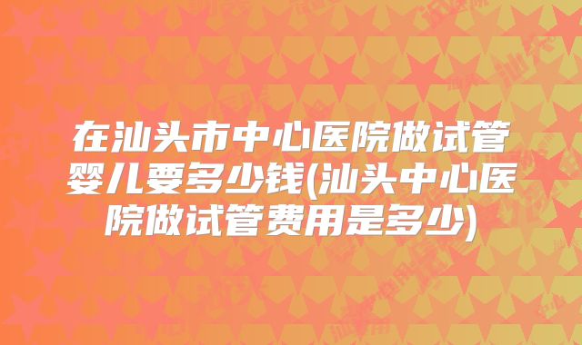 在汕头市中心医院做试管婴儿要多少钱(汕头中心医院做试管费用是多少)