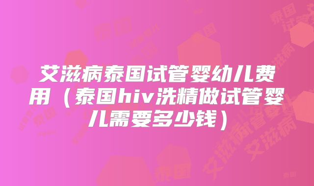 艾滋病泰国试管婴幼儿费用（泰国hiv洗精做试管婴儿需要多少钱）