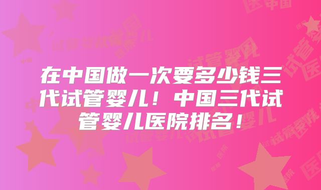 在中国做一次要多少钱三代试管婴儿！中国三代试管婴儿医院排名！