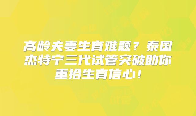 高龄夫妻生育难题？泰国杰特宁三代试管突破助你重拾生育信心！