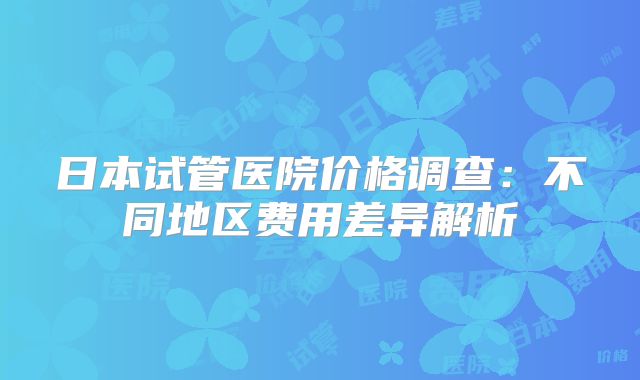 日本试管医院价格调查：不同地区费用差异解析
