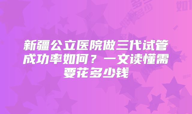 新疆公立医院做三代试管成功率如何？一文读懂需要花多少钱