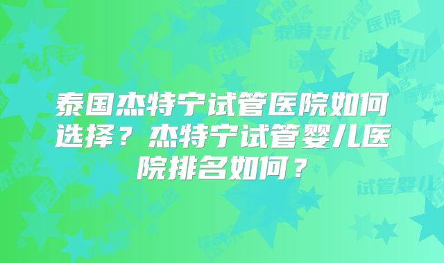 泰国杰特宁试管医院如何选择？杰特宁试管婴儿医院排名如何？