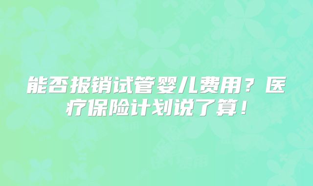 能否报销试管婴儿费用？医疗保险计划说了算！