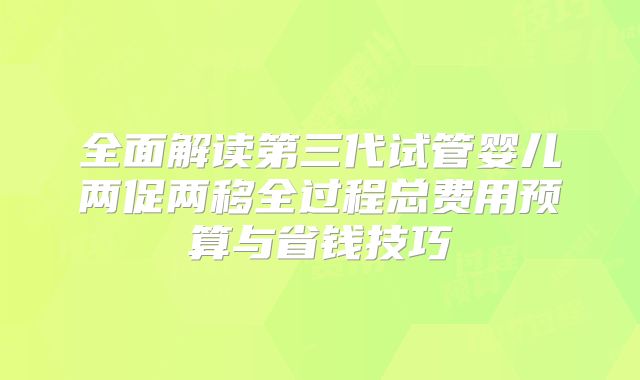 全面解读第三代试管婴儿两促两移全过程总费用预算与省钱技巧
