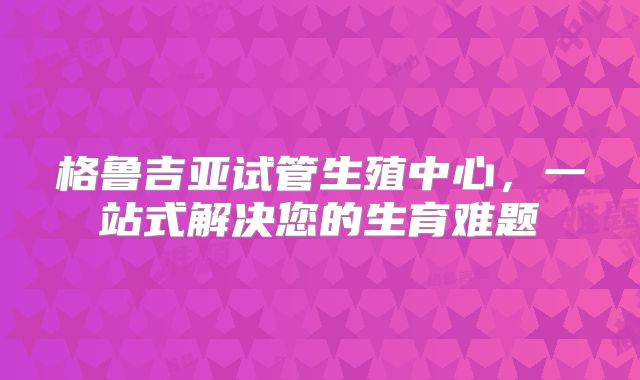 格鲁吉亚试管生殖中心，一站式解决您的生育难题