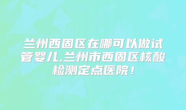 兰州西固区在哪可以做试管婴儿,兰州市西固区核酸检测定点医院！