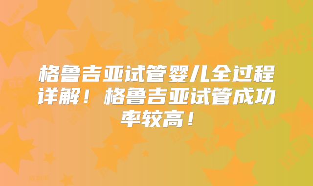 格鲁吉亚试管婴儿全过程详解！格鲁吉亚试管成功率较高！