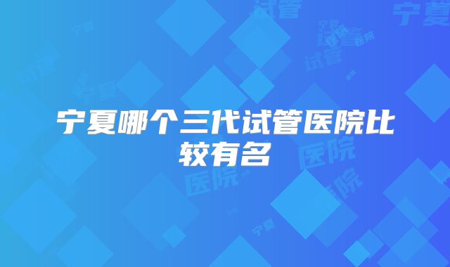 宁夏哪个三代试管医院比较有名