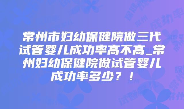 常州市妇幼保健院做三代试管婴儿成功率高不高_常州妇幼保健院做试管婴儿成功率多少?!