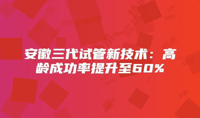 安徽三代试管新技术：高龄成功率提升至60%