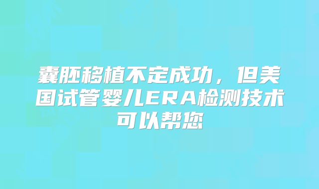 囊胚移植不定成功，但美国试管婴儿ERA检测技术可以帮您