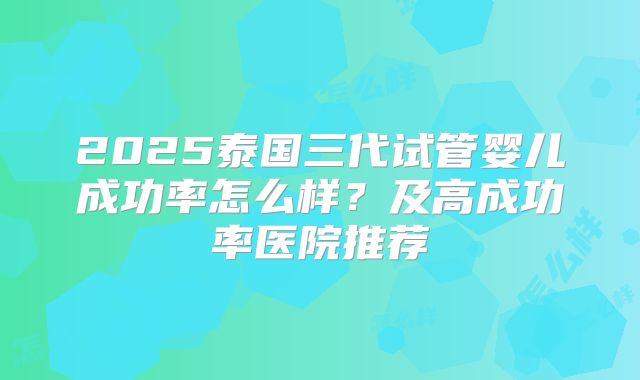 2025泰国三代试管婴儿成功率怎么样？及高成功率医院推荐