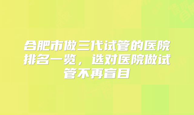 合肥市做三代试管的医院排名一览,选对医院做试管不再盲目