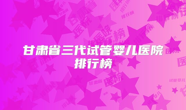 甘肃省三代试管婴儿医院排行榜
