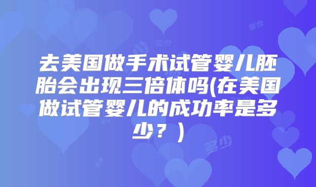 去美国做手术试管婴儿胚胎会出现三倍体吗(在美国做试管婴儿的成功率是多少？)