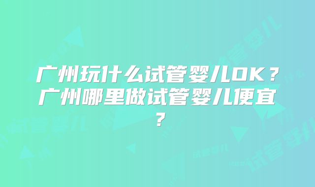 广州玩什么试管婴儿OK？广州哪里做试管婴儿便宜？