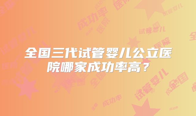 全国三代试管婴儿公立医院哪家成功率高？