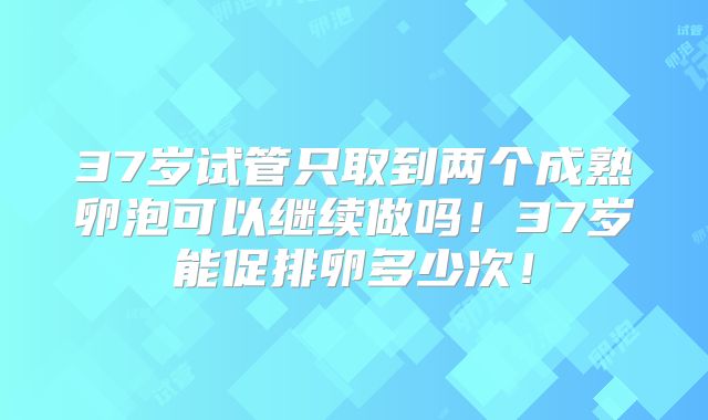 37岁试管只取到两个成熟卵泡可以继续做吗！37岁能促排卵多少次！
