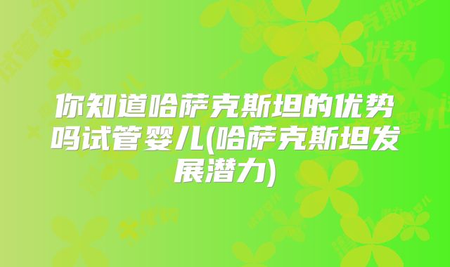你知道哈萨克斯坦的优势吗试管婴儿(哈萨克斯坦发展潜力)
