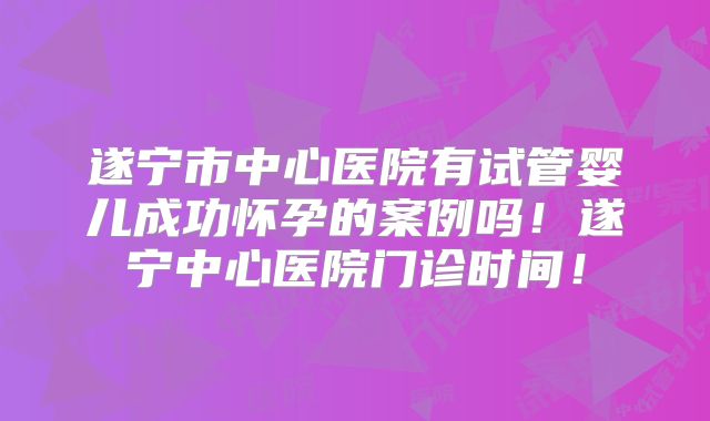 遂宁市中心医院有试管婴儿成功怀孕的案例吗！遂宁中心医院门诊时间！