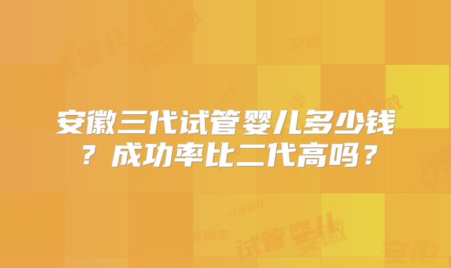 安徽三代试管婴儿多少钱?成功率比二代高吗?