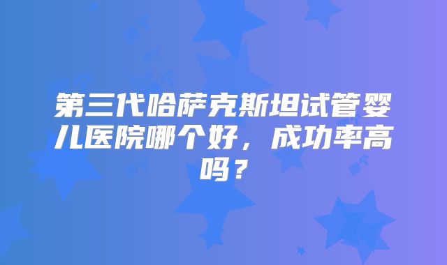第三代哈萨克斯坦试管婴儿医院哪个好，成功率高吗？