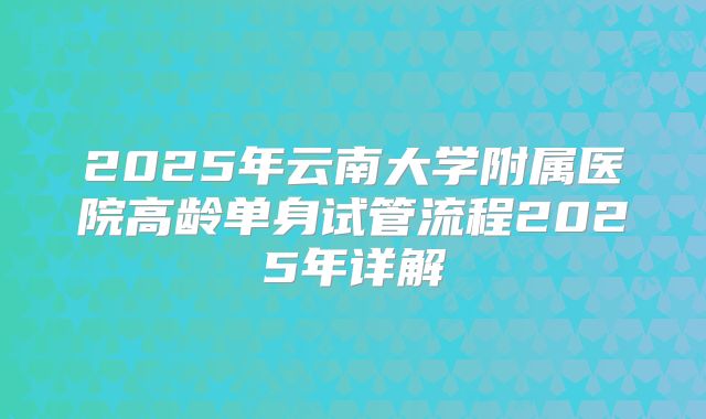 2025年云南大学附属医院高龄单身试管流程2025年详解