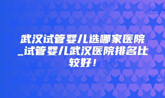 武汉试管婴儿选哪家医院_试管婴儿武汉医院排名比较好！