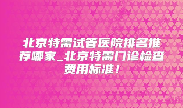 北京特需试管医院排名推荐哪家_北京特需门诊检查费用标准！