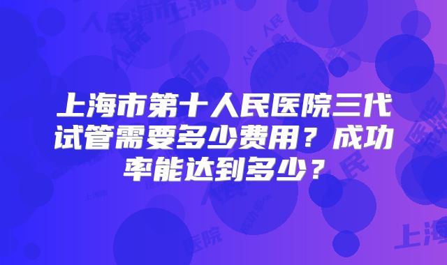 上海市第十人民医院三代试管需要多少费用?成功率能达到多少?