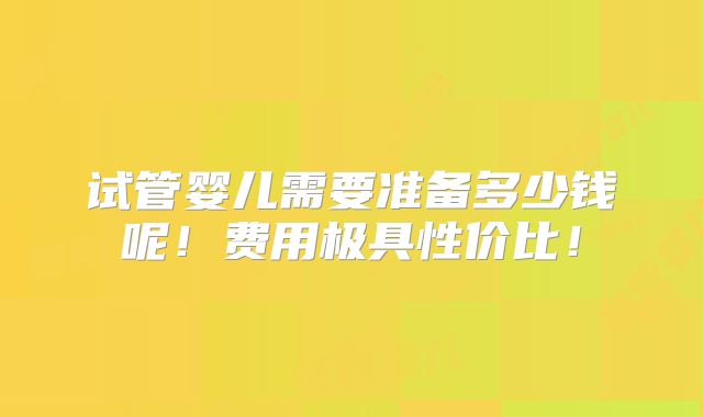 试管婴儿需要准备多少钱呢！费用极具性价比！