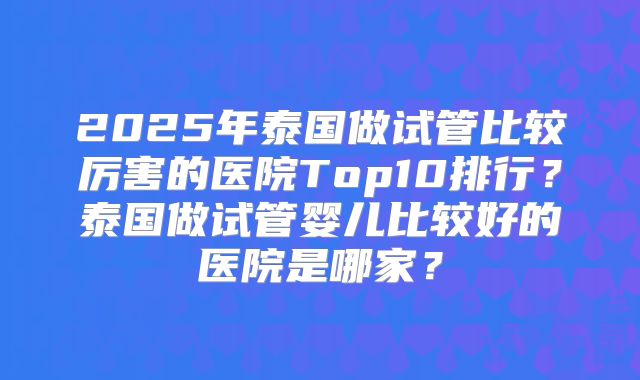 2025年泰国做试管比较厉害的医院Top10排行？泰国做试管婴儿比较好的医院是哪家？