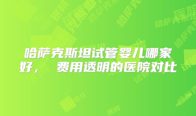 哈萨克斯坦试管婴儿哪家好， 费用透明的医院对比