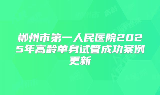 郴州市第一人民医院2025年高龄单身试管成功案例更新