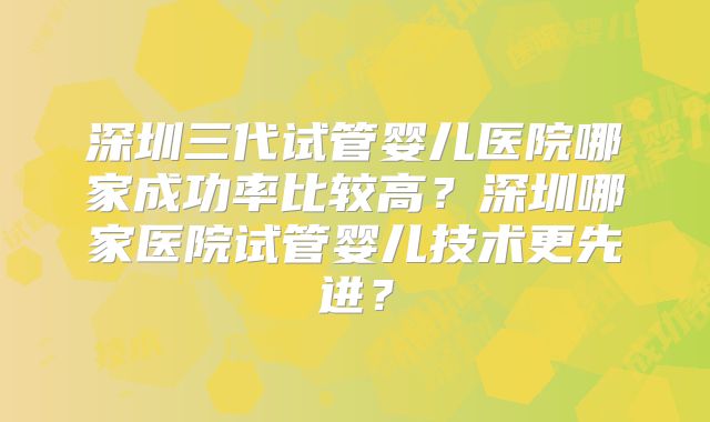 深圳三代试管婴儿医院哪家成功率比较高?深圳哪家医院试管婴儿技术更先进?