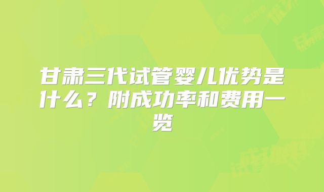 甘肃三代试管婴儿优势是什么？附成功率和费用一览