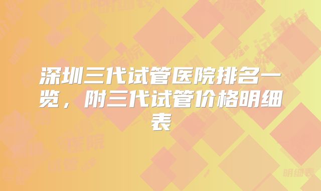深圳三代试管医院排名一览,附三代试管价格明细表