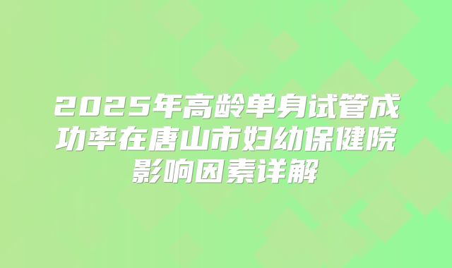 2025年高龄单身试管成功率在唐山市妇幼保健院影响因素详解