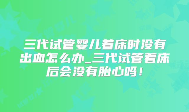 三代试管婴儿着床时没有出血怎么办_三代试管着床后会没有胎心吗！
