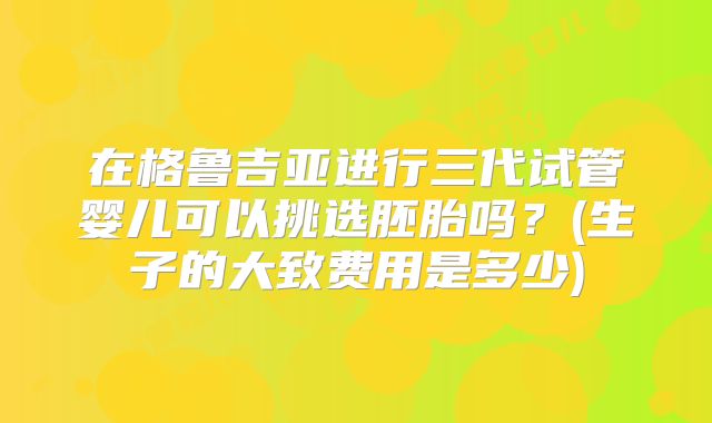 在格鲁吉亚进行三代试管婴儿可以挑选胚胎吗？(生子的大致费用是多少)