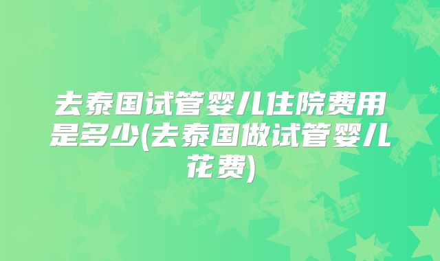 去泰国试管婴儿住院费用是多少(去泰国做试管婴儿花费)