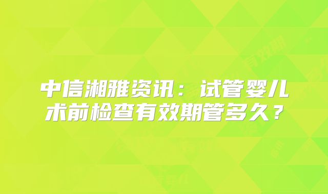 中信湘雅资讯：试管婴儿术前检查有效期管多久？